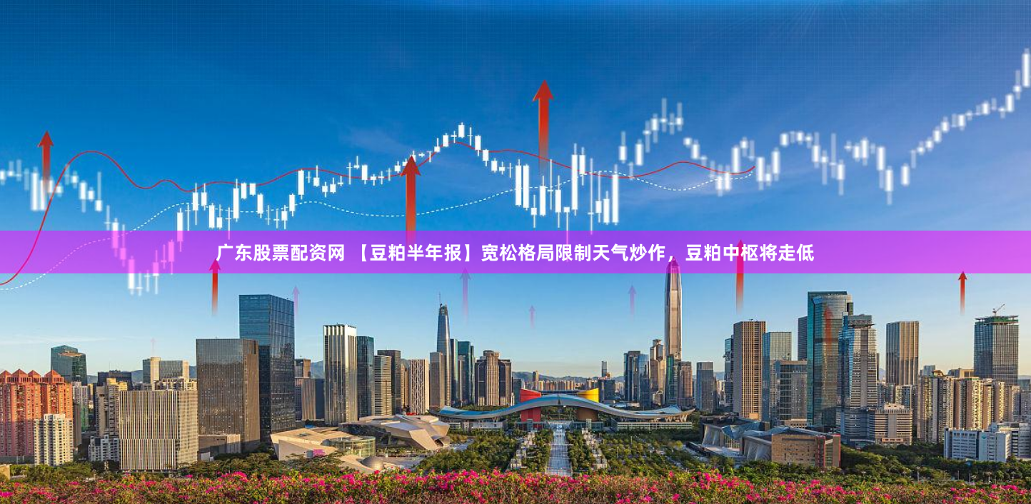 广东股票配资网 【豆粕半年报】宽松格局限制天气炒作，豆粕中枢将走低