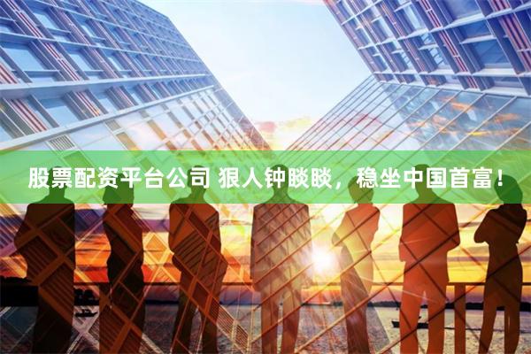 股票配资平台公司 狠人钟睒睒，稳坐中国首富！