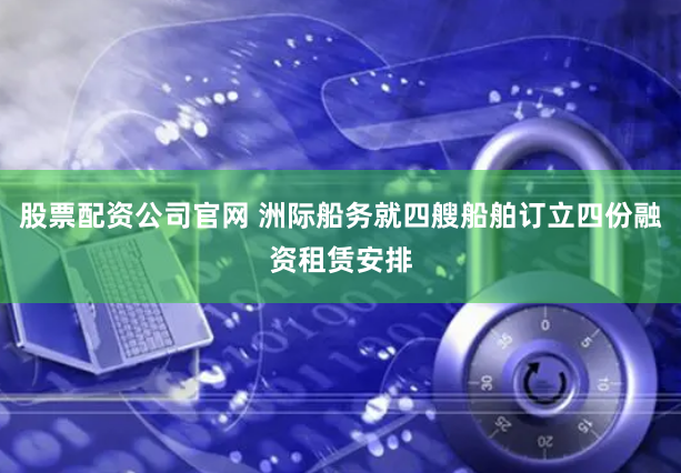 股票配资公司官网 洲际船务就四艘船舶订立四份融资租赁安排
