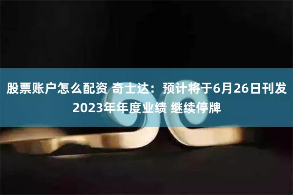 股票账户怎么配资 奇士达：预计将于6月26日刊发2023年年度业绩 继续停牌