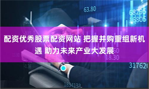 配资优秀股票配资网站 把握并购重组新机遇 助力未来产业大发展