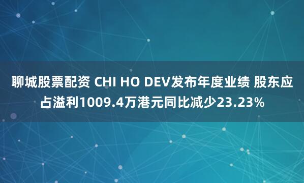 聊城股票配资 CHI HO DEV发布年度业绩 股东应占溢利1009.4万港元同比减少23.23%