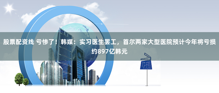 股票配资线 亏惨了！韩媒：实习医生罢工，首尔两家大型医院预计今年将亏损约897亿韩元