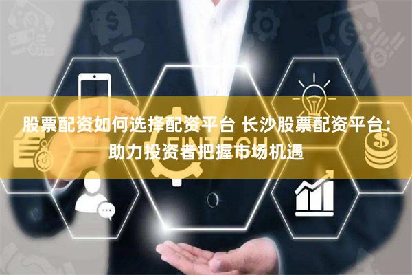 股票配资如何选择配资平台 长沙股票配资平台：助力投资者把握市场机遇