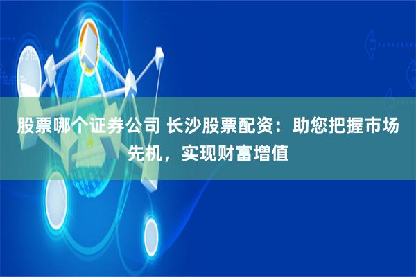 股票哪个证券公司 长沙股票配资：助您把握市场先机，实现财富增值