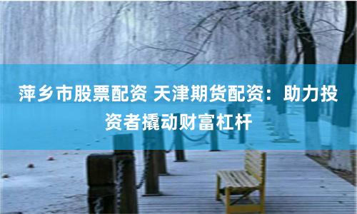 萍乡市股票配资 天津期货配资：助力投资者撬动财富杠杆