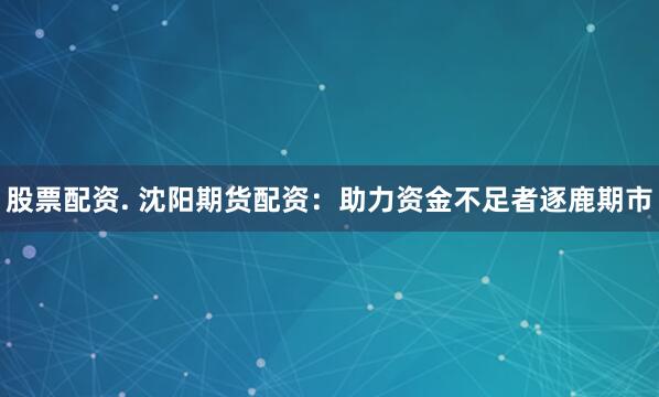 股票配资. 沈阳期货配资：助力资金不足者逐鹿期市