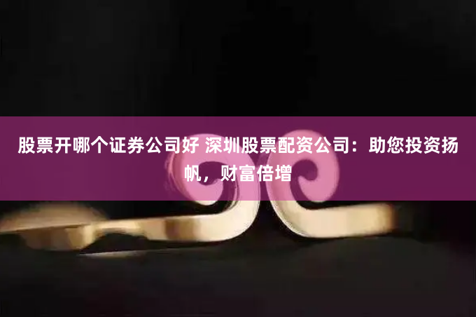 股票开哪个证券公司好 深圳股票配资公司：助您投资扬帆，财富倍增