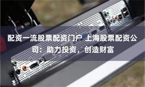 配资一流股票配资门户 上海股票配资公司：助力投资，创造财富