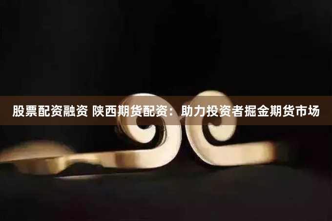 股票配资融资 陕西期货配资：助力投资者掘金期货市场