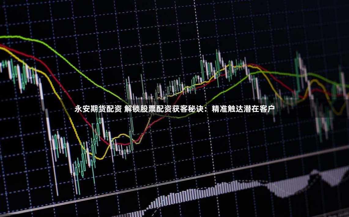 永安期货配资 解锁股票配资获客秘诀：精准触达潜在客户