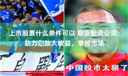 上市股票什么条件可以 期货配资公司：助力您放大收益，掌控市场