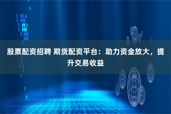 股票配资招聘 期货配资平台：助力资金放大，提升交易收益