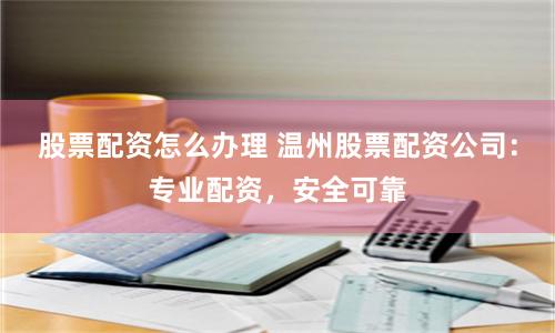 股票配资怎么办理 温州股票配资公司：专业配资，安全可靠