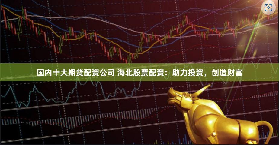 国内十大期货配资公司 海北股票配资：助力投资，创造财富