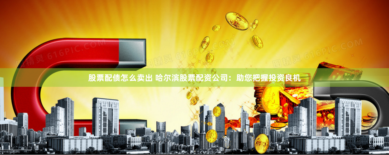 股票配债怎么卖出 哈尔滨股票配资公司：助您把握投资良机