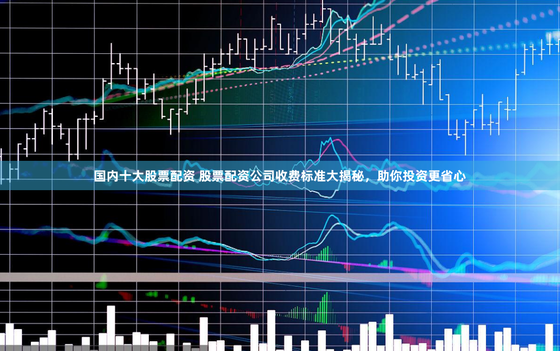 国内十大股票配资 股票配资公司收费标准大揭秘，助你投资更省心
