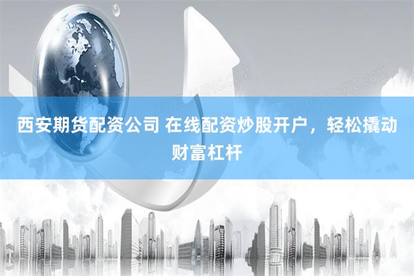 西安期货配资公司 在线配资炒股开户，轻松撬动财富杠杆