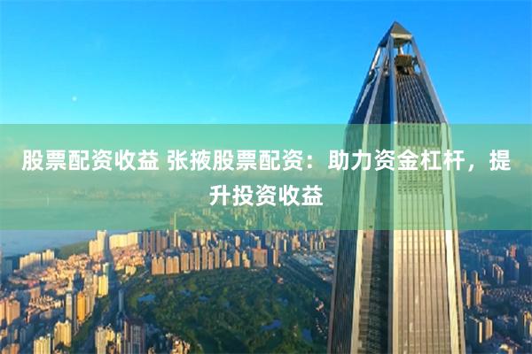 股票配资收益 张掖股票配资：助力资金杠杆，提升投资收益