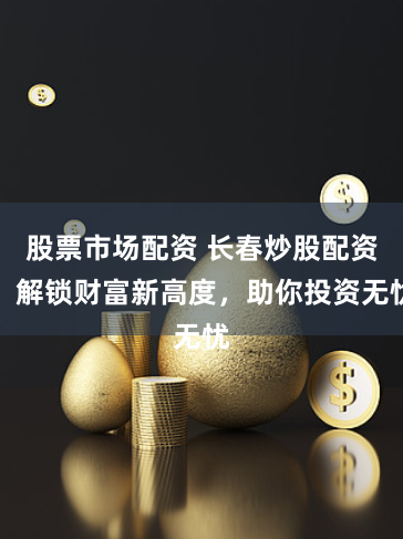 股票市场配资 长春炒股配资：解锁财富新高度，助你投资无忧
