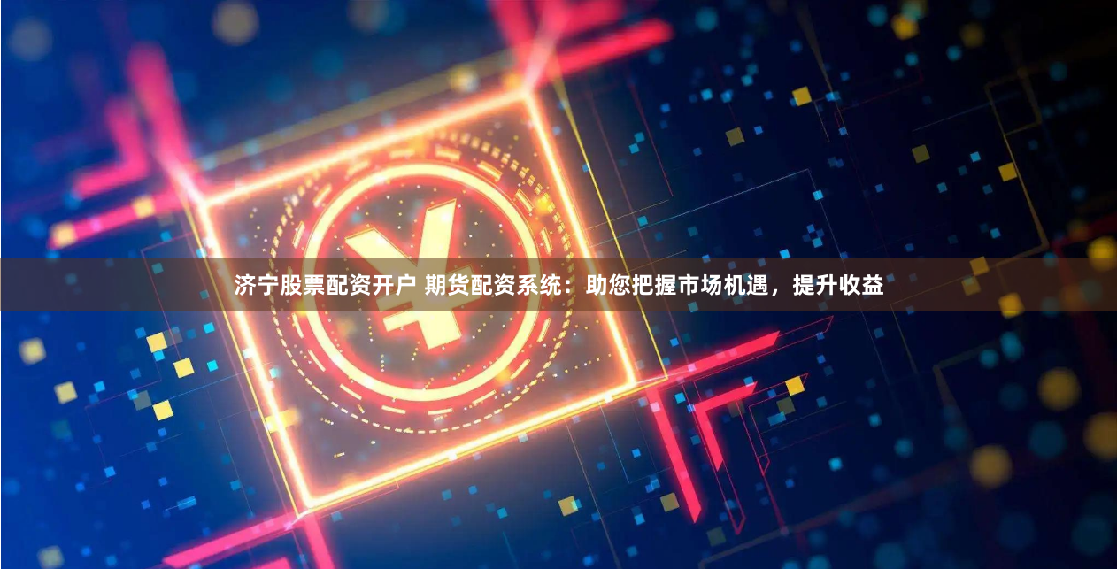 济宁股票配资开户 期货配资系统：助您把握市场机遇，提升收益