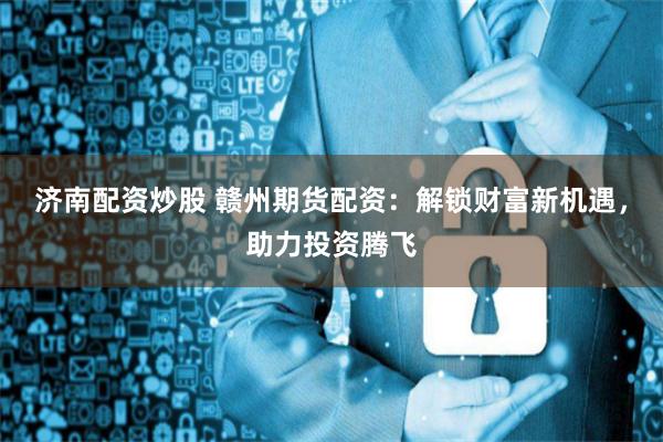 济南配资炒股 赣州期货配资:解锁财富新机遇,助力投资腾飞