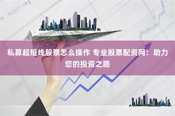私募超短线股票怎么操作 专业股票配资网：助力您的投资之路