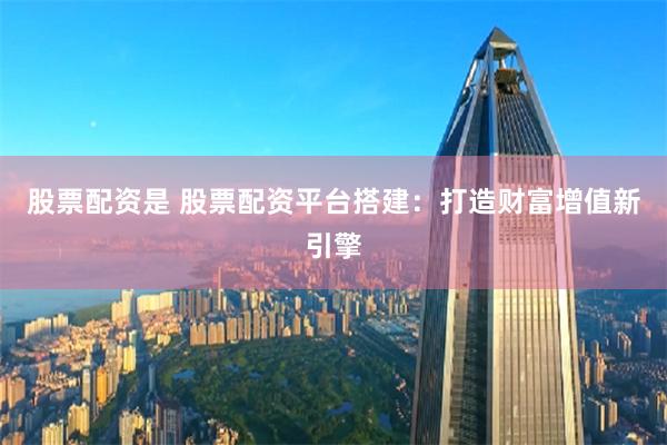 股票配资是 股票配资平台搭建：打造财富增值新引擎