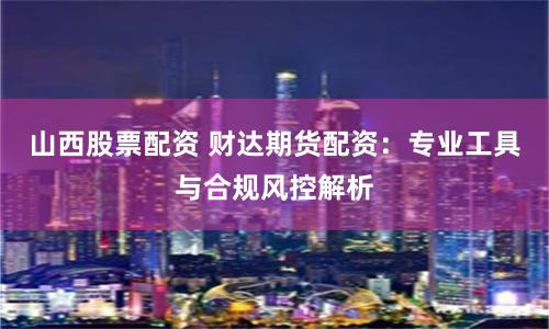 山西股票配资 财达期货配资：专业工具与合规风控解析