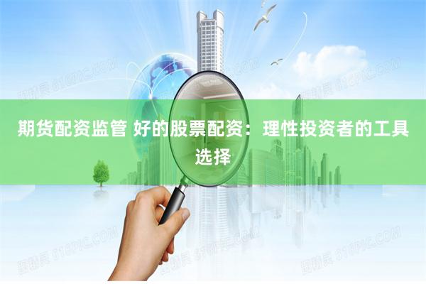 期货配资监管 好的股票配资：理性投资者的工具选择