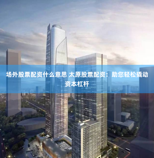 场外股票配资什么意思 太原股票配资：助您轻松撬动资本杠杆