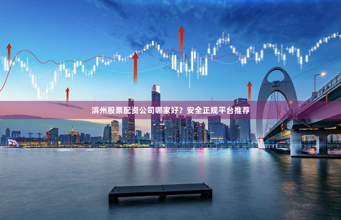 滨州股票配资公司哪家好？安全正规平台推荐